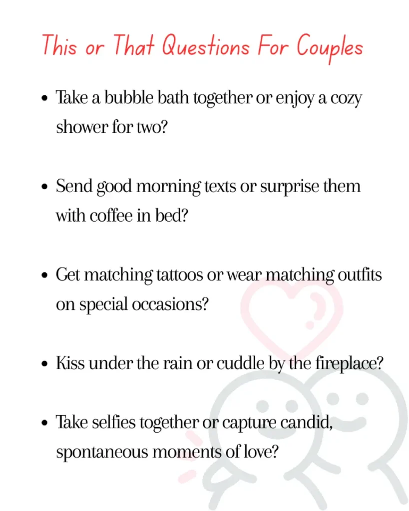 280 Fun and Engaging This or That Questions for Couples Five This or That Questions For Couples.
The questions are: Take a bubble bath together or enjoy a cozy shower for two?Send good morning texts or surprise them with coffee in bed?Get matching tattoos or wear matching outfits on special occasions?Kiss under the rain or cuddle by the fireplace?Take selfies together or capture candid, spontaneous moments of love?