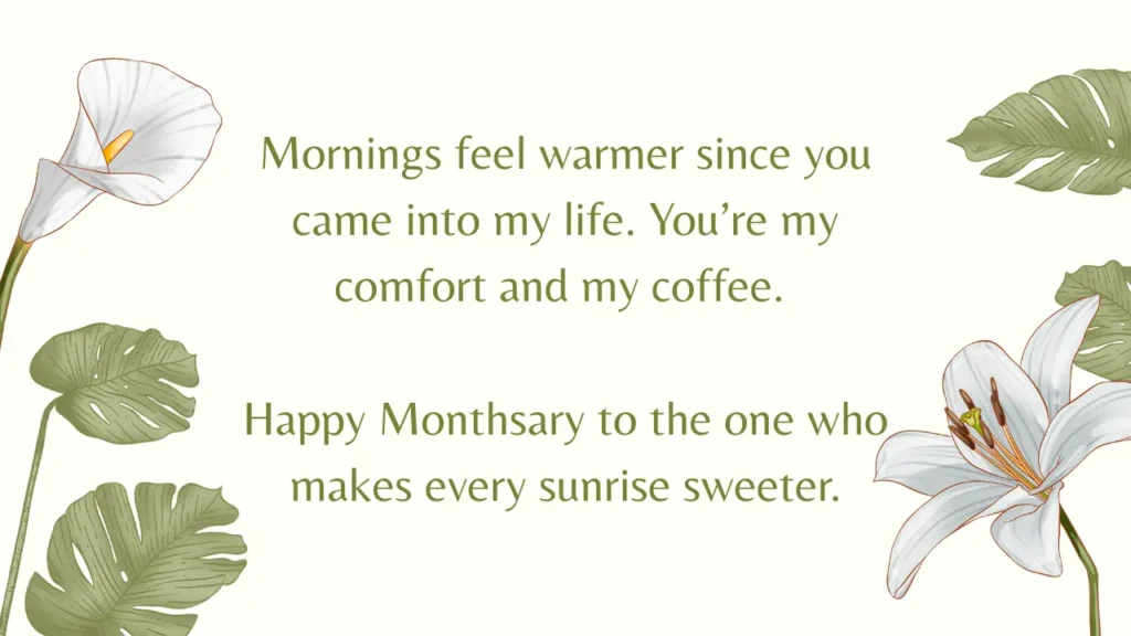 Sweet Monthsary Messages For Boyfriend To Make Him Smile Image with written Intimate Monthsary Messages for Him. The Message is Mornings feel warmer since you came into my life. You’re my comfort and my coffee. Happy monthsary to the one who makes every sunrise sweeter. The Tone of the image is green and the text is surrounded by green plants and white flowers.
