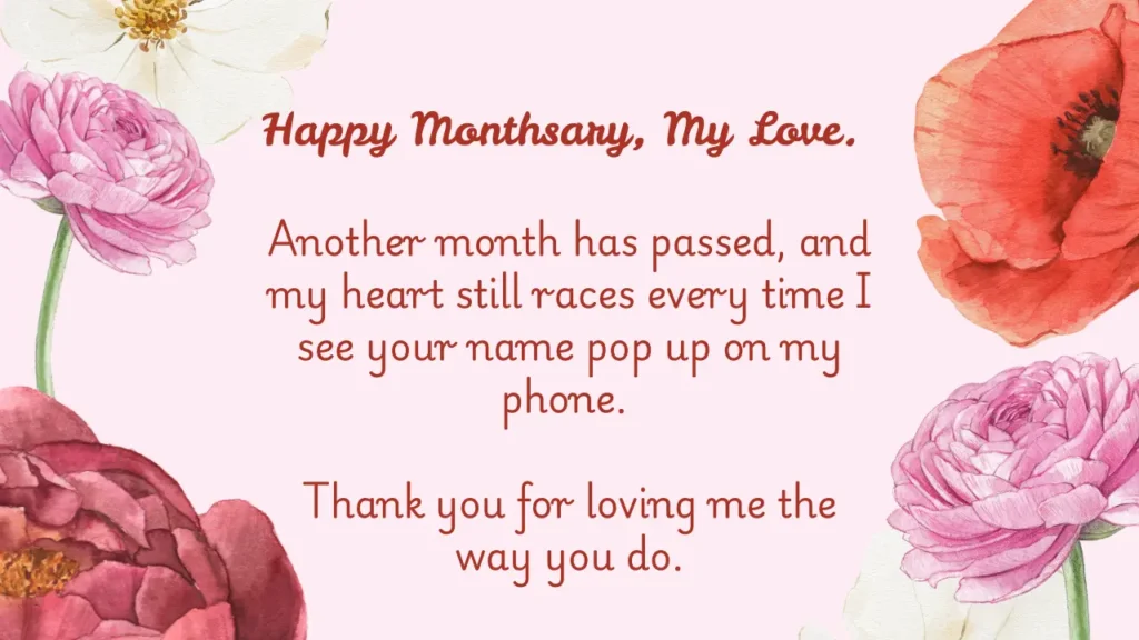 Sweet Monthsary Messages For Boyfriend To Make Him Smile Image with written Romantic Monthsary Messages for Boyfriend. The message is: Happy monthsary, my love. Another month has passed, and my heart still races every time I see your name pop up on my phone. Thank you for loving me the way you do. The Image has Flowers Designs Around the Text.